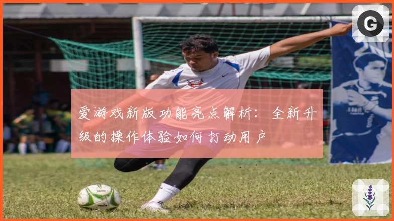 爱游戏新版功能亮点解析：全新升级的操作体验如何打动用户