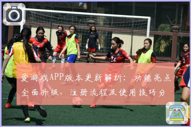 爱游戏APP版本更新解析：功能亮点全面升级，注册流程及使用技巧分享