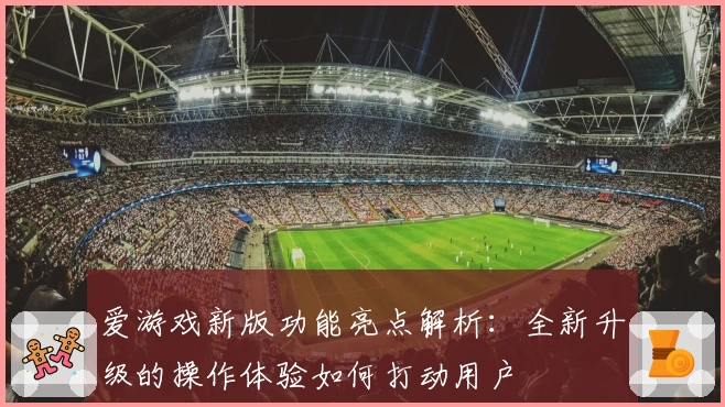 爱游戏新版功能亮点解析：全新升级的操作体验如何打动用户