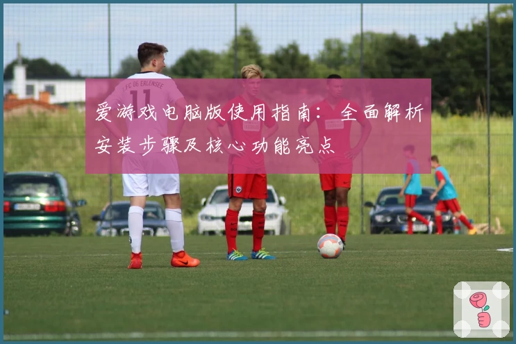 爱游戏电脑版使用指南：全面解析安装步骤及核心功能亮点
